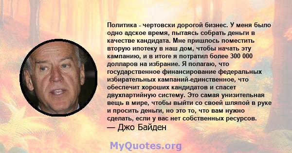 Политика - чертовски дорогой бизнес. У меня было одно адское время, пытаясь собрать деньги в качестве кандидата. Мне пришлось поместить вторую ипотеку в наш дом, чтобы начать эту кампанию, и в итоге я потратил более 300 