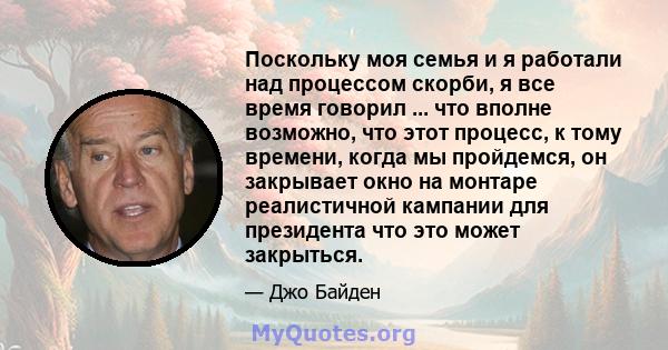 Поскольку моя семья и я работали над процессом скорби, я все время говорил ... что вполне возможно, что этот процесс, к тому времени, когда мы пройдемся, он закрывает окно на монтаре реалистичной кампании для президента 