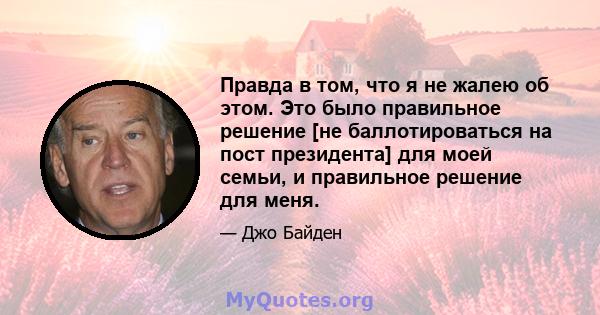 Правда в том, что я не жалею об этом. Это было правильное решение [не баллотироваться на пост президента] для моей семьи, и правильное решение для меня.