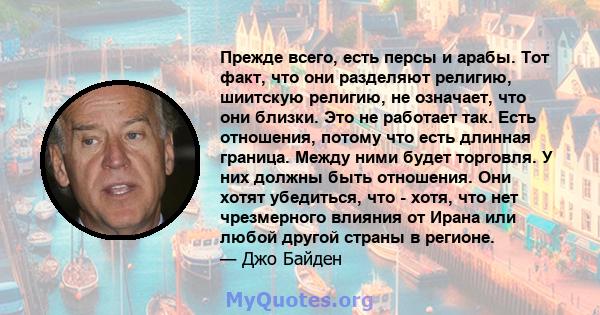 Прежде всего, есть персы и арабы. Тот факт, что они разделяют религию, шиитскую религию, не означает, что они близки. Это не работает так. Есть отношения, потому что есть длинная граница. Между ними будет торговля. У