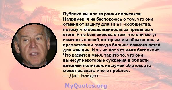 Публика вышла за рамки политиков. Например, я не беспокоюсь о том, что они отменяют защиту для ЛГБТ -сообщества, потому что общественность за пределами этого. Я не беспокоюсь о том, что они могут изменить способ,