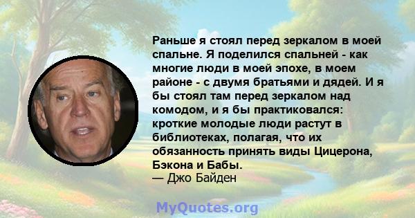 Раньше я стоял перед зеркалом в моей спальне. Я поделился спальней - как многие люди в моей эпохе, в моем районе - с двумя братьями и дядей. И я бы стоял там перед зеркалом над комодом, и я бы практиковался: кроткие