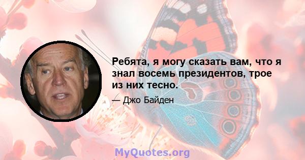 Ребята, я могу сказать вам, что я знал восемь президентов, трое из них тесно.