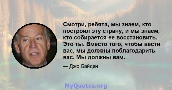 Смотри, ребята, мы знаем, кто построил эту страну, и мы знаем, кто собирается ее восстановить. Это ты. Вместо того, чтобы вести вас, мы должны поблагодарить вас. Мы должны вам.