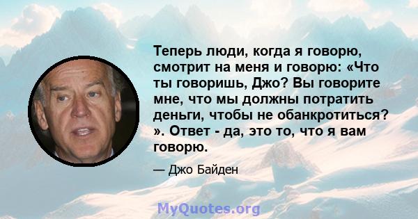 Теперь люди, когда я говорю, смотрит на меня и говорю: «Что ты говоришь, Джо? Вы говорите мне, что мы должны потратить деньги, чтобы не обанкротиться? ». Ответ - да, это то, что я вам говорю.