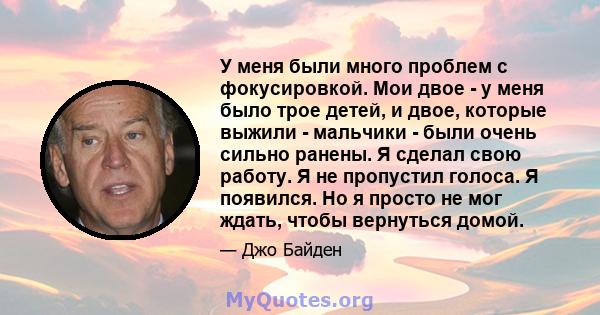 У меня были много проблем с фокусировкой. Мои двое - у меня было трое детей, и двое, которые выжили - мальчики - были очень сильно ранены. Я сделал свою работу. Я не пропустил голоса. Я появился. Но я просто не мог