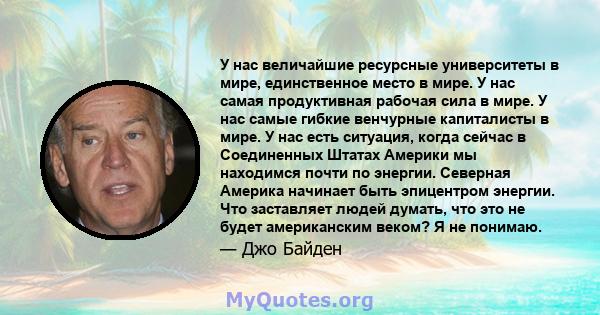 У нас величайшие ресурсные университеты в мире, единственное место в мире. У нас самая продуктивная рабочая сила в мире. У нас самые гибкие венчурные капиталисты в мире. У нас есть ситуация, когда сейчас в Соединенных