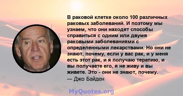 В раковой клетке около 100 различных раковых заболеваний. И поэтому мы узнаем, что они находят способы справиться с одним или двумя раковыми заболеваниями с определенными лекарствами. Но они не знают, почему, если у вас 