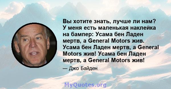 Вы хотите знать, лучше ли нам? У меня есть маленькая наклейка на бампер: Усама бен Ладен мертв, а General Motors жив. Усама бен Ладен мертв, а General Motors жив! Усама бен Ладен мертв, а General Motors жив!