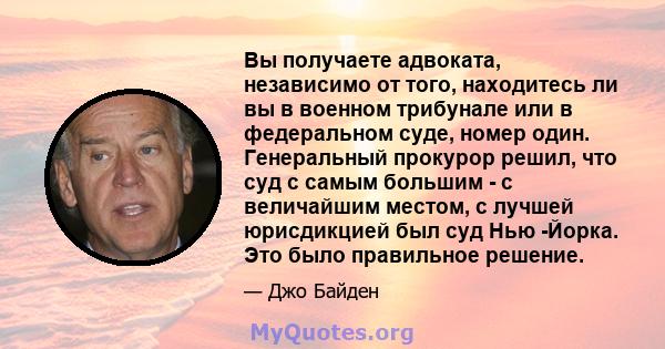 Вы получаете адвоката, независимо от того, находитесь ли вы в военном трибунале или в федеральном суде, номер один. Генеральный прокурор решил, что суд с самым большим - с величайшим местом, с лучшей юрисдикцией был суд 