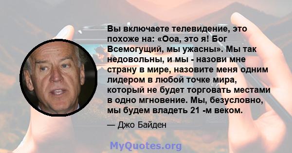 Вы включаете телевидение, это похоже на: «Ооа, это я! Бог Всемогущий, мы ужасны». Мы так недовольны, и мы - назови мне страну в мире, назовите меня одним лидером в любой точке мира, который не будет торговать местами в