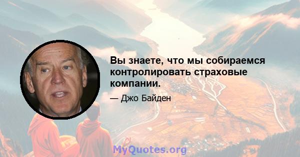 Вы знаете, что мы собираемся контролировать страховые компании.