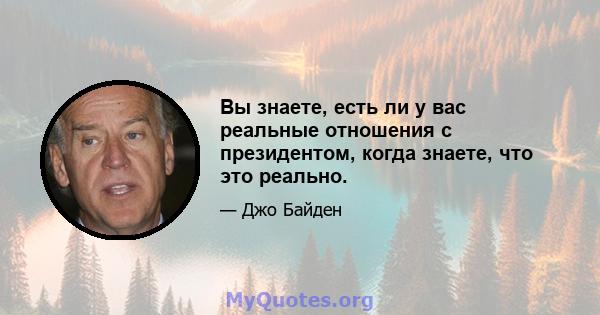 Вы знаете, есть ли у вас реальные отношения с президентом, когда знаете, что это реально.