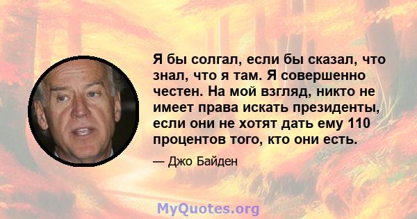 Я бы солгал, если бы сказал, что знал, что я там. Я совершенно честен. На мой взгляд, никто не имеет права искать президенты, если они не хотят дать ему 110 процентов того, кто они есть.