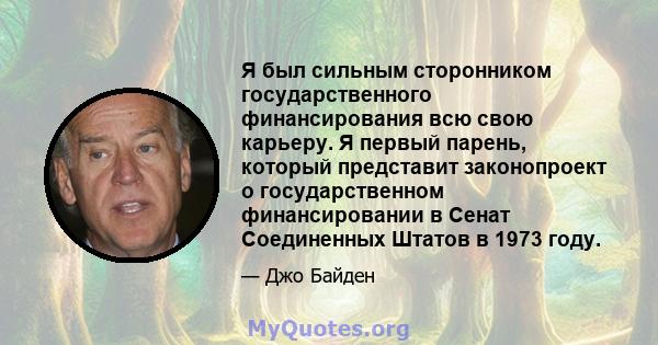 Я был сильным сторонником государственного финансирования всю свою карьеру. Я первый парень, который представит законопроект о государственном финансировании в Сенат Соединенных Штатов в 1973 году.