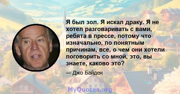 Я был зол. Я искал драку. Я не хотел разговаривать с вами, ребята в прессе, потому что изначально, по понятным причинам, все, о чем они хотели поговорить со мной, это, вы знаете, каково это?