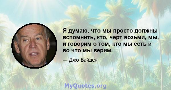 Я думаю, что мы просто должны вспомнить, кто, черт возьми, мы, и говорим о том, кто мы есть и во что мы верим.