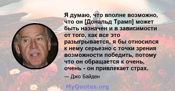 Я думаю, что вполне возможно, что он [Дональд Трамп] может быть назначен и в зависимости от того, как все это разыгрывается, я бы относился к нему серьезно с точки зрения возможности победить, потому что он обращается к 