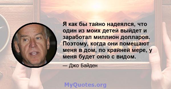 Я как бы тайно надеялся, что один из моих детей выйдет и заработал миллион долларов. Поэтому, когда они помещают меня в дом, по крайней мере, у меня будет окно с видом.