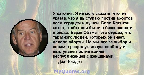 Я католик. Я не могу сказать, что, не указав, что я выступаю против абортов всем сердцем и душой. Билл Клинтон хотел, чтобы они были в безопасности и редко. Барак Обама - это сердца, что так много людей, которых он