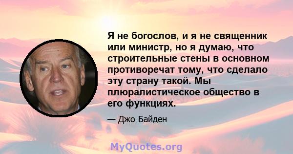 Я не богослов, и я не священник или министр, но я думаю, что строительные стены в основном противоречат тому, что сделало эту страну такой. Мы плюралистическое общество в его функциях.