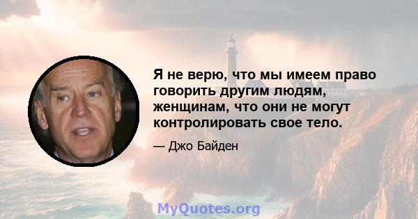 Я не верю, что мы имеем право говорить другим людям, женщинам, что они не могут контролировать свое тело.