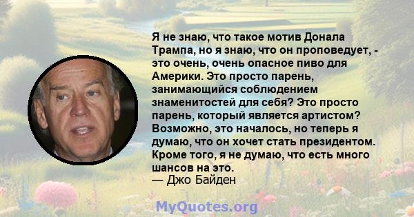 Я не знаю, что такое мотив Донала Трампа, но я знаю, что он проповедует, - это очень, очень опасное пиво для Америки. Это просто парень, занимающийся соблюдением знаменитостей для себя? Это просто парень, который