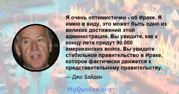 Я очень оптимистичен - об Ираке. Я имею в виду, это может быть одно из великих достижений этой администрации. Вы увидите, как к концу лета придут 90 000 американских войск. Вы увидите стабильное правительство в Ираке,