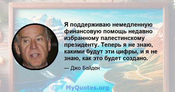 Я поддерживаю немедленную финансовую помощь недавно избранному палестинскому президенту. Теперь я не знаю, какими будут эти цифры, и я не знаю, как это будет создано.