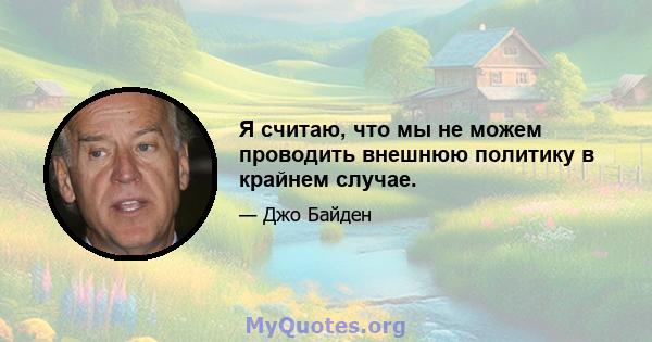 Я считаю, что мы не можем проводить внешнюю политику в крайнем случае.