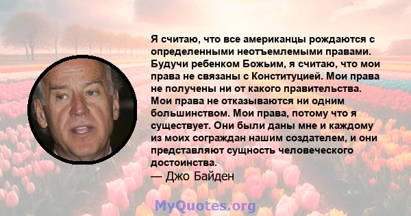 Я считаю, что все американцы рождаются с определенными неотъемлемыми правами. Будучи ребенком Божьим, я считаю, что мои права не связаны с Конституцией. Мои права не получены ни от какого правительства. Мои права не