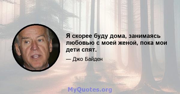 Я скорее буду дома, занимаясь любовью с моей женой, пока мои дети спят.