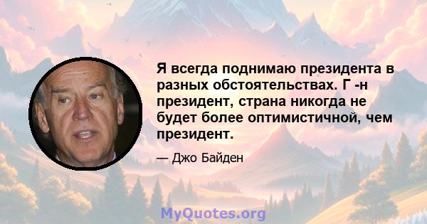 Я всегда поднимаю президента в разных обстоятельствах. Г -н президент, страна никогда не будет более оптимистичной, чем президент.