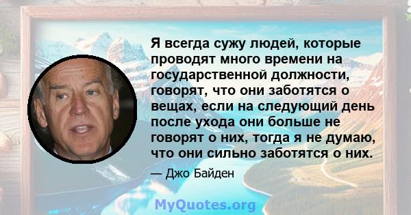 Я всегда сужу людей, которые проводят много времени на государственной должности, говорят, что они заботятся о вещах, если на следующий день после ухода они больше не говорят о них, тогда я не думаю, что они сильно