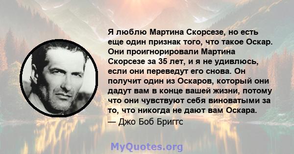 Я люблю Мартина Скорсезе, но есть еще один признак того, что такое Оскар. Они проигнорировали Мартина Скорсезе за 35 лет, и я не удивлюсь, если они переведут его снова. Он получит один из Оскаров, который они дадут вам