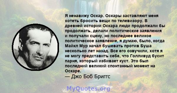 Я ненавижу Оскар. Оскары заставляют меня хотеть бросить вещи по телевизору. В древней истории Оскара люди продолжали бы продолжать, делали политические заявления и получали сцену, но последнее великое политическое