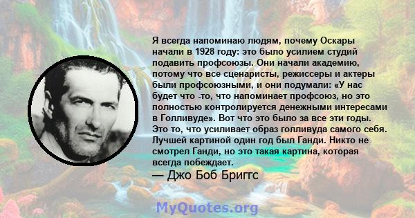 Я всегда напоминаю людям, почему Оскары начали в 1928 году: это было усилием студий подавить профсоюзы. Они начали академию, потому что все сценаристы, режиссеры и актеры были профсоюзными, и они подумали: «У нас будет