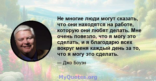 Не многие люди могут сказать, что они находятся на работе, которую они любят делать. Мне очень повезло, что я могу это сделать, и я благодарю всех вокруг меня каждый день за то, что я могу это сделать.