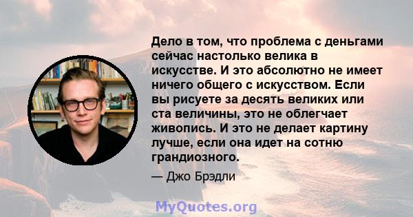 Дело в том, что проблема с деньгами сейчас настолько велика в искусстве. И это абсолютно не имеет ничего общего с искусством. Если вы рисуете за десять великих или ста величины, это не облегчает живопись. И это не