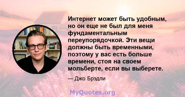 Интернет может быть удобным, но он еще не был для меня фундаментальным переупорядочкой. Эти вещи должны быть временными, поэтому у вас есть больше времени, стоя на своем мольберте, если вы выберете.