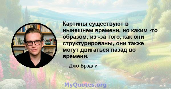 Картины существуют в нынешнем времени, но каким -то образом, из -за того, как они структурированы, они также могут двигаться назад во времени.