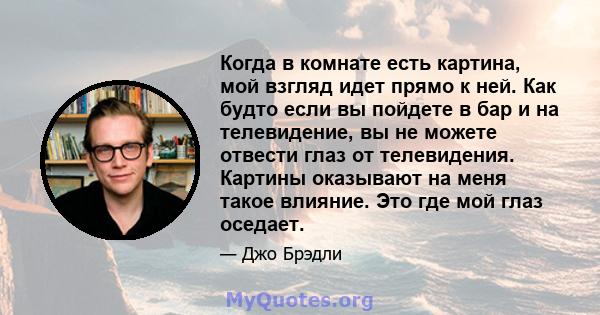 Когда в комнате есть картина, мой взгляд идет прямо к ней. Как будто если вы пойдете в бар и на телевидение, вы не можете отвести глаз от телевидения. Картины оказывают на меня такое влияние. Это где мой глаз оседает.