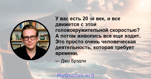 У вас есть 20 -й век, и все движется с этой головокружительной скоростью? А потом живопись все еще ходит. Это просто очень человеческая деятельность, которая требует времени.