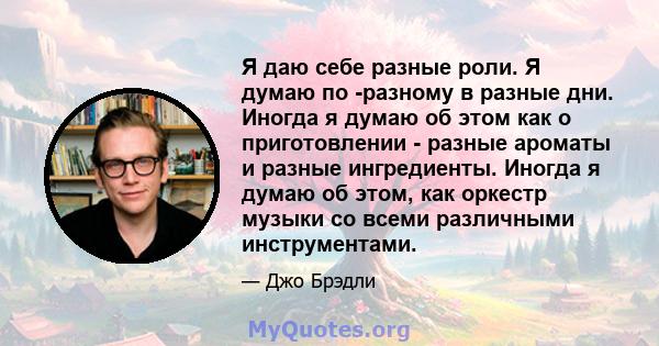 Я даю себе разные роли. Я думаю по -разному в разные дни. Иногда я думаю об этом как о приготовлении - разные ароматы и разные ингредиенты. Иногда я думаю об этом, как оркестр музыки со всеми различными инструментами.