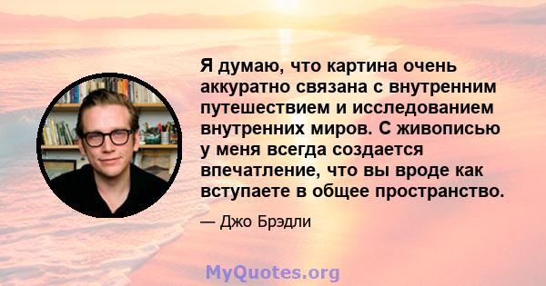 Я думаю, что картина очень аккуратно связана с внутренним путешествием и исследованием внутренних миров. С живописью у меня всегда создается впечатление, что вы вроде как вступаете в общее пространство.