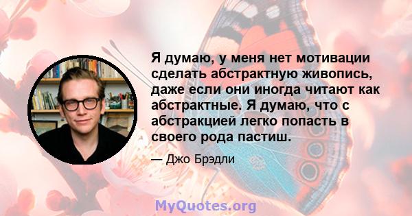 Я думаю, у меня нет мотивации сделать абстрактную живопись, даже если они иногда читают как абстрактные. Я думаю, что с абстракцией легко попасть в своего рода пастиш.