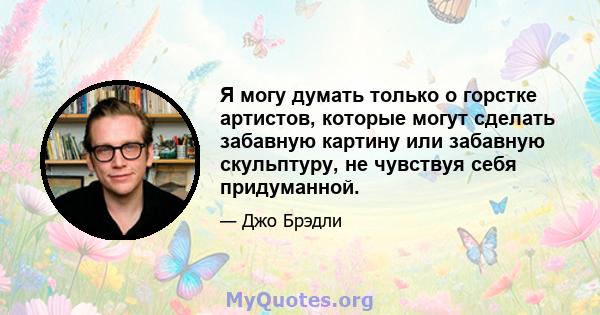 Я могу думать только о горстке артистов, которые могут сделать забавную картину или забавную скульптуру, не чувствуя себя придуманной.