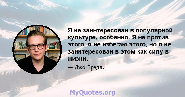 Я не заинтересован в популярной культуре, особенно. Я не против этого, я не избегаю этого, но я не заинтересован в этом как силу в жизни.