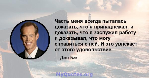 Часть меня всегда пыталась доказать, что я принадлежал, и доказать, что я заслужил работу и доказывал, что могу справиться с ней. И это увлекает от этого удовольствие.