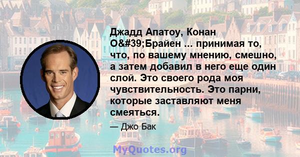 Джадд Апатоу, Конан О'Брайен ... принимая то, что, по вашему мнению, смешно, а затем добавил в него еще один слой. Это своего рода моя чувствительность. Это парни, которые заставляют меня смеяться.